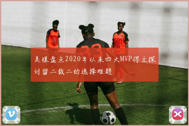 美媒盘点2020年以来四大MVP得主探讨留二裁二的选择难题
