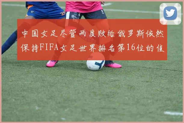 中国女足尽管两度败给俄罗斯依然保持FIFA女足世界排名第16位的佳绩