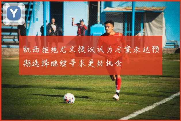 凯西拒绝尤文提议认为方案未达预期选择继续寻求更好机会