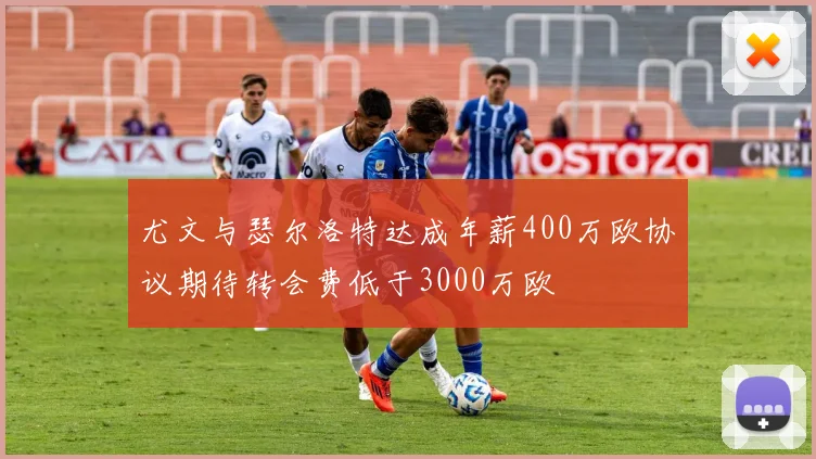 尤文与瑟尔洛特达成年薪400万欧协议期待转会费低于3000万欧